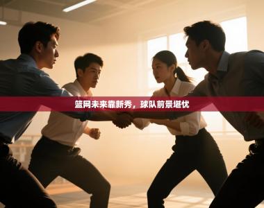 篮网未来靠新秀，球队前景堪忧