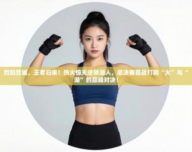 烈焰焚城，王者归来！热火惊天逆转湖人，总决赛首战打响“火”与“湖”的巅峰对决！